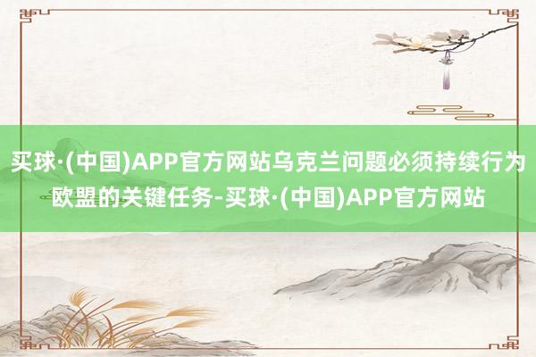 买球·(中国)APP官方网站乌克兰问题必须持续行为欧盟的关键任务-买球·(中国)APP官方网站