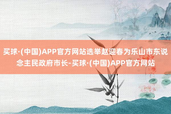 买球·(中国)APP官方网站选举赵迎春为乐山市东说念主民政府市长-买球·(中国)APP官方网站