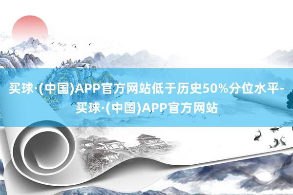 买球·(中国)APP官方网站低于历史50%分位水平-买球·(中国)APP官方网站