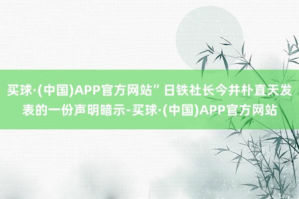 买球·(中国)APP官方网站”日铁社长今井朴直天发表的一份声明暗示-买球·(中国)APP官方网站