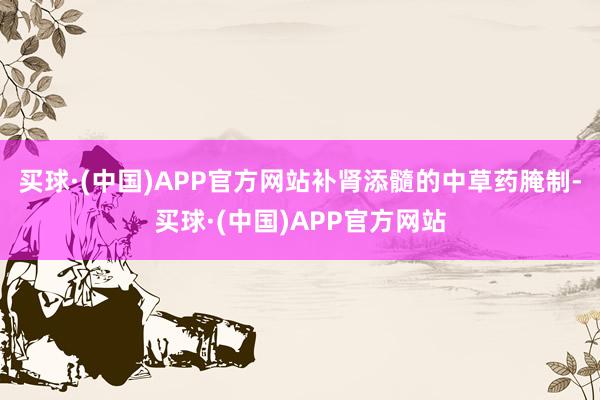 买球·(中国)APP官方网站补肾添髓的中草药腌制-买球·(中国)APP官方网站