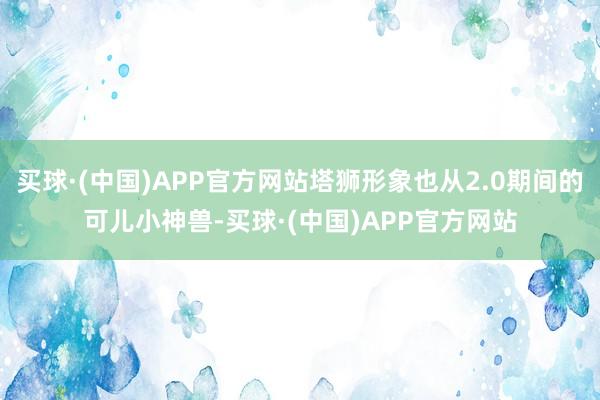 买球·(中国)APP官方网站塔狮形象也从2.0期间的可儿小神兽-买球·(中国)APP官方网站