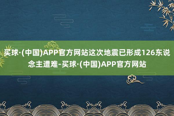 买球·(中国)APP官方网站这次地震已形成126东说念主遭难-买球·(中国)APP官方网站