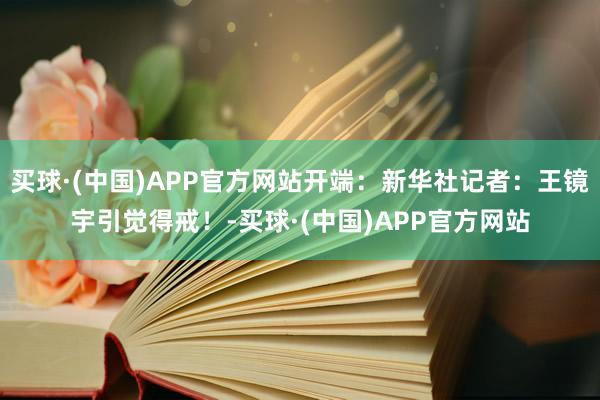 买球·(中国)APP官方网站开端：新华社记者：王镜宇引觉得戒！-买球·(中国)APP官方网站