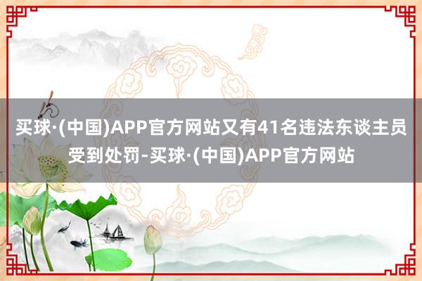 买球·(中国)APP官方网站又有41名违法东谈主员受到处罚-买球·(中国)APP官方网站