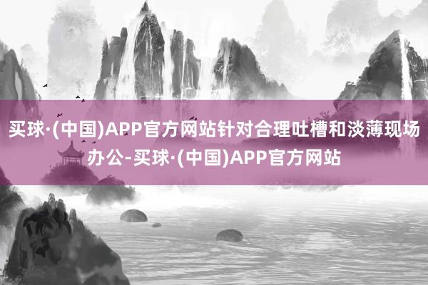 买球·(中国)APP官方网站针对合理吐槽和淡薄现场办公-买球·(中国)APP官方网站