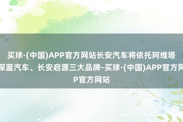 买球·(中国)APP官方网站长安汽车将依托阿维塔、深蓝汽车、长安启源三大品牌-买球·(中国)APP官方网站