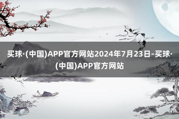 买球·(中国)APP官方网站2024年7月23日-买球·(中国)APP官方网站