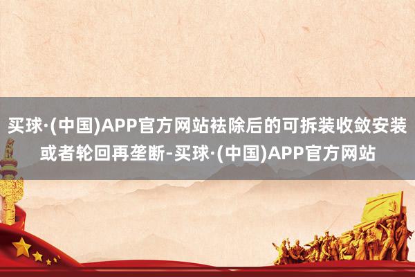 买球·(中国)APP官方网站袪除后的可拆装收敛安装或者轮回再垄断-买球·(中国)APP官方网站