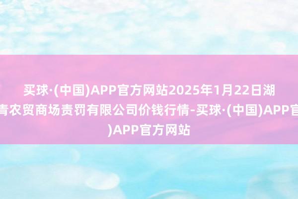 买球·(中国)APP官方网站2025年1月22日湖北四季青农贸商场责罚有限公司价钱行情-买球·(中国)APP官方网站