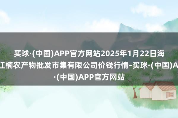 买球·(中国)APP官方网站2025年1月22日海口市菜篮子江楠农产物批发市集有限公司价钱行情-买球·(中国)APP官方网站