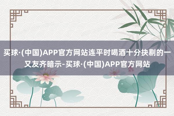 买球·(中国)APP官方网站连平时喝酒十分抉剔的一又友齐暗示-买球·(中国)APP官方网站