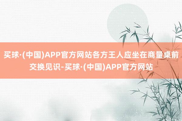 买球·(中国)APP官方网站各方王人应坐在商量桌前交换见识-买球·(中国)APP官方网站