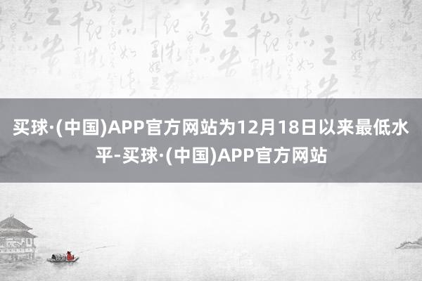 买球·(中国)APP官方网站为12月18日以来最低水平-买球·(中国)APP官方网站