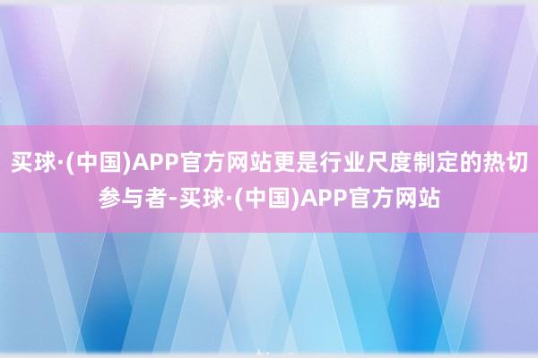 买球·(中国)APP官方网站更是行业尺度制定的热切参与者-买球·(中国)APP官方网站