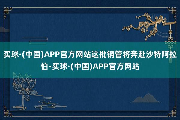 买球·(中国)APP官方网站这批钢管将奔赴沙特阿拉伯-买球·(中国)APP官方网站