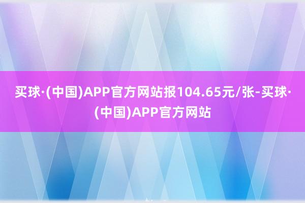 买球·(中国)APP官方网站报104.65元/张-买球·(中国)APP官方网站